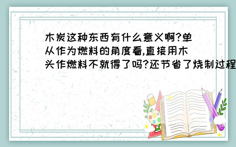 木炭这种东西有什么意义啊?单从作为燃料的角度看,直接用木头作燃料不就得了吗?还节省了烧制过程中的那一部分的能量的浪费.为啥还要把木头先烧成木炭再做燃料啊?求指教.