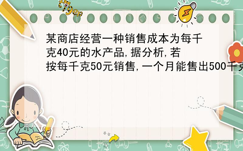 某商店经营一种销售成本为每千克40元的水产品,据分析,若按每千克50元销售,一个月能售出500千克,销售单价每涨一元,月销售量就减少10千克.对于这种情况,在月销售成本不超过10000元的情况下,