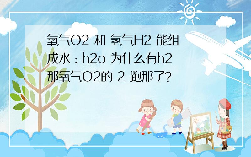 氧气O2 和 氢气H2 能组成水：h2o 为什么有h2 那氧气O2的 2 跑那了?