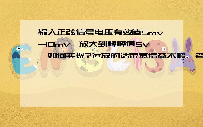 输入正弦信号电压有效值5mv-10mv,放大到峰峰值5v,如何实现?运放的话带宽增益不够,老师说可以用三极管求给出一个电路.我就直接去焊电路了.