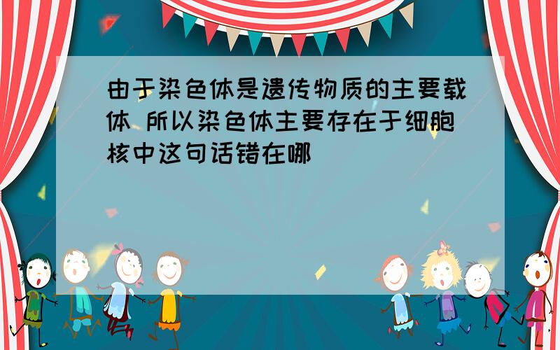 由于染色体是遗传物质的主要载体 所以染色体主要存在于细胞核中这句话错在哪