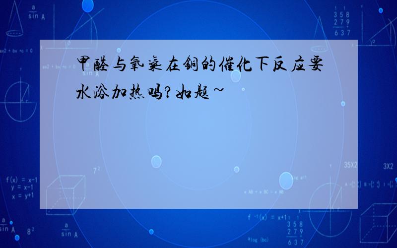 甲醛与氧气在铜的催化下反应要水浴加热吗?如题~