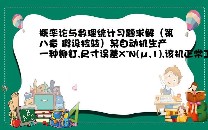 概率论与数理统计习题求解（第八章 假设检验）某自动机生产一种铆钉,尺寸误差X~N(μ,1),该机正常工作与否的标志是检验μ=0是否成立.一日抽检容量为n=10样本,测得样本均值X=0.01,试问在显著