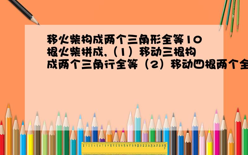 移火柴构成两个三角形全等10根火柴拼成,（1）移动三根构成两个三角行全等（2）移动四根两个全等