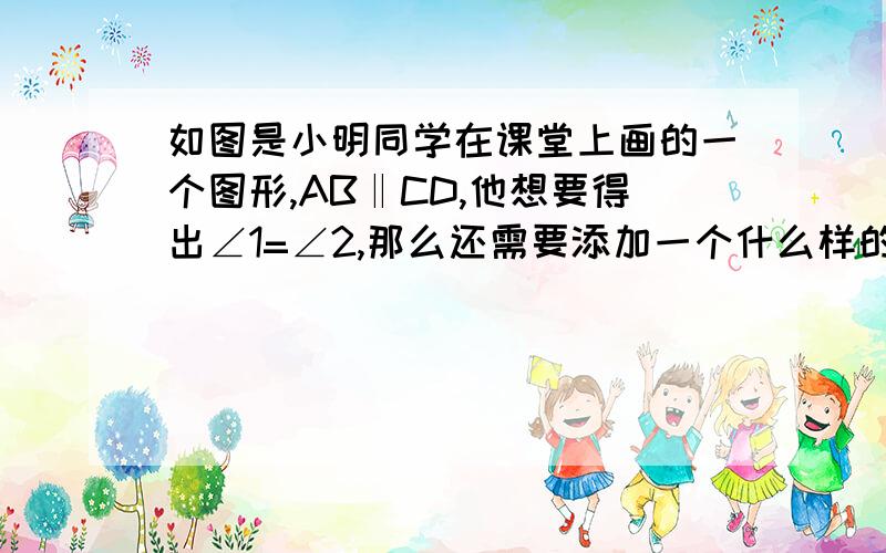 如图是小明同学在课堂上画的一个图形,AB‖CD,他想要得出∠1=∠2,那么还需要添加一个什么样的条件?（全面一些,加理由）