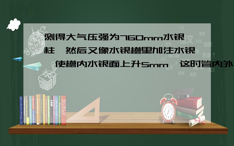 测得大气压强为760mm水银柱,然后又像水银槽里加注水银,使槽内水银面上升5mm,这时管内外水银面的差是?