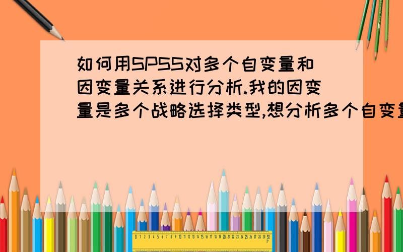 如何用SPSS对多个自变量和因变量关系进行分析.我的因变量是多个战略选择类型,想分析多个自变量对选择何种战略类型的影响.这种情况下能做回归分析吗?用SPSS如何实现多个自变量和因变量