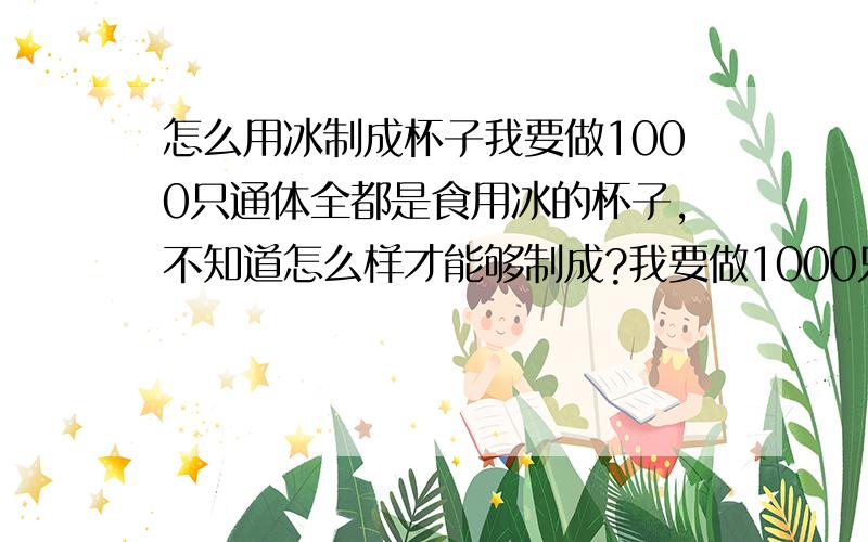 怎么用冰制成杯子我要做1000只通体全都是食用冰的杯子,不知道怎么样才能够制成?我要做1000只通体全都是食用冰的杯子，不知道怎么样才能够制成？如果知道请说详细。我知道用模子，