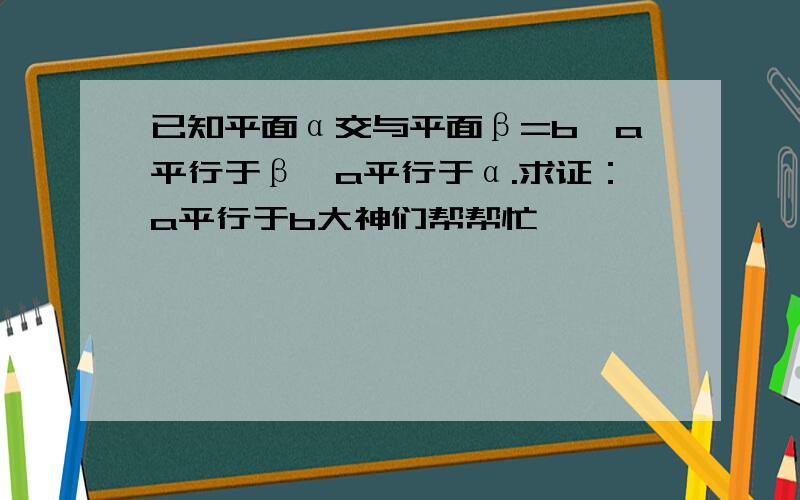 已知平面α交与平面β=b,a平行于β,a平行于α.求证：a平行于b大神们帮帮忙