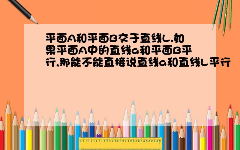 平面A和平面B交于直线L.如果平面A中的直线a和平面B平行,那能不能直接说直线a和直线L平行