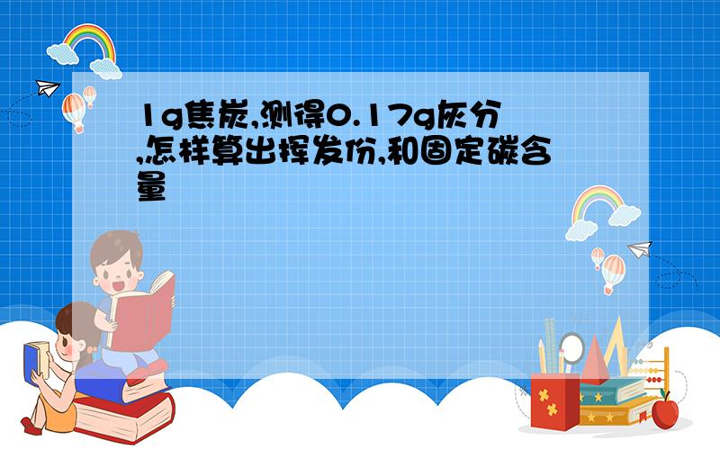 1g焦炭,测得0.17g灰分,怎样算出挥发份,和固定碳含量