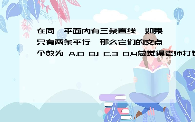 在同一平面内有三条直线,如果只有两条平行,那么它们的交点个数为 A.0 B.1 C.3 D.4总觉得老师打错了.要看选项啊.没有2个的诶.