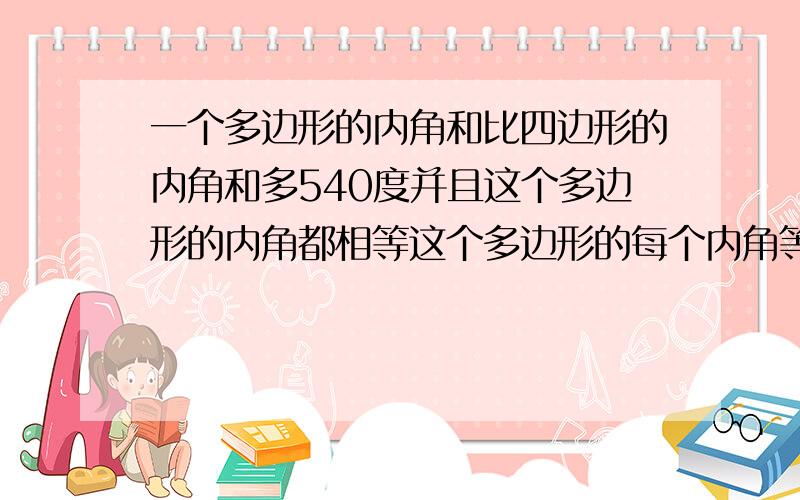 一个多边形的内角和比四边形的内角和多540度并且这个多边形的内角都相等这个多边形的每个内角等于多少度：：：：要正确的.快.快.急用要最后的每个角的度数。