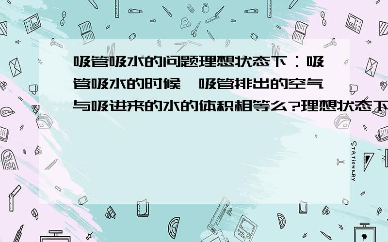 吸管吸水的问题理想状态下：吸管吸水的时候,吸管排出的空气与吸进来的水的体积相等么?理想状态下是指：实验室里设备精准到理想程度。操作无误差。空气达到标准大气压，且恒定不变