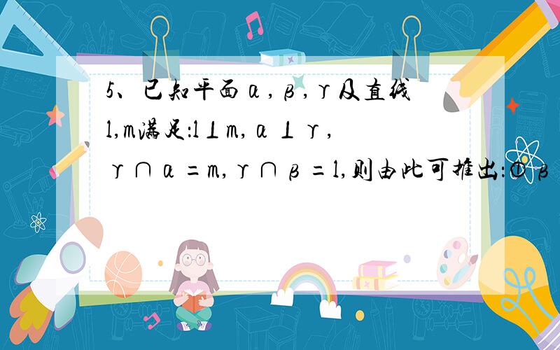 5、已知平面α,β,γ及直线l,m满足：l⊥m,α⊥γ,γ∩α=m,γ∩β=l,则由此可推出：①β⊥γ,②l⊥α,③m⊥β中的只有（ ）A．①和② B．② C．①和③ D．②和③