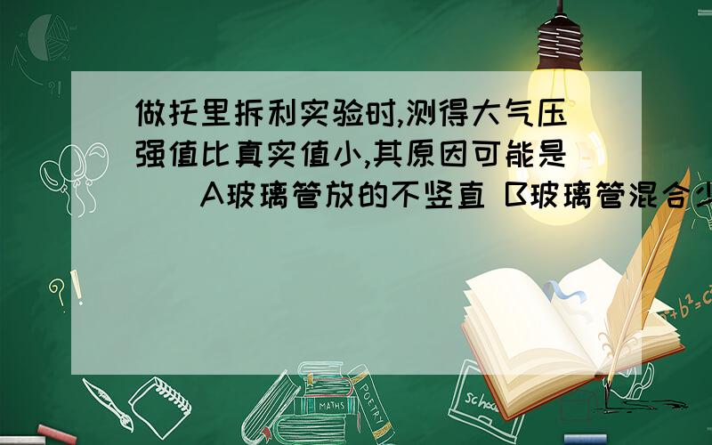 做托里拆利实验时,测得大气压强值比真实值小,其原因可能是（）A玻璃管放的不竖直 B玻璃管混合少量空气 C水银槽内的水银太多 D玻璃管粗细不均匀