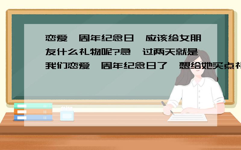 恋爱一周年纪念日,应该给女朋友什么礼物呢?急…过两天就是我们恋爱一周年纪念日了,想给她买点礼物,但确实不知道买什么,