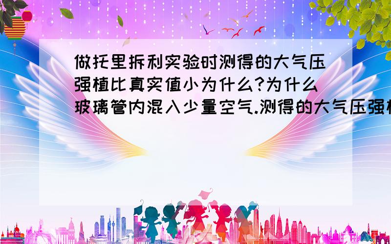 做托里拆利实验时测得的大气压强植比真实值小为什么?为什么玻璃管内混入少量空气.测得的大气压强植就比真实值小呢?要说清楚哦!