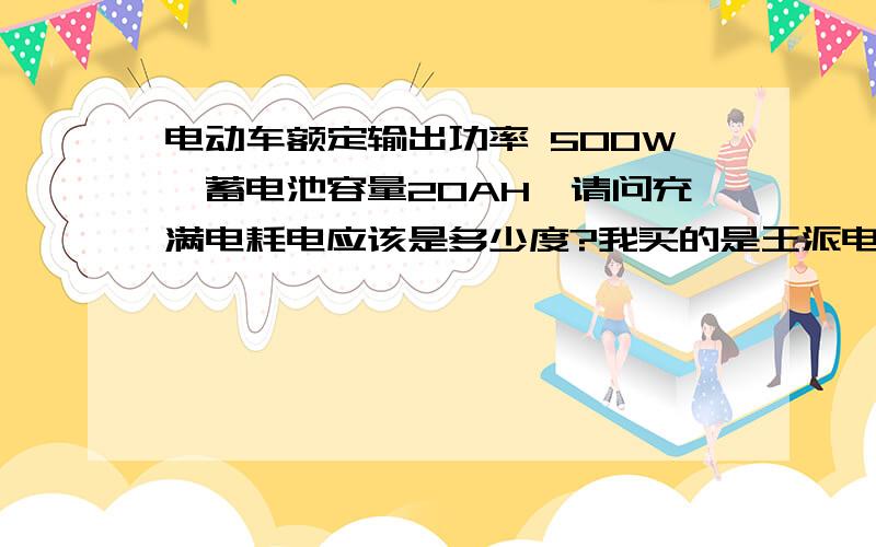 电动车额定输出功率 500W,蓄电池容量20AH,请问充满电耗电应该是多少度?我买的是王派电摩电动车,电机额定输出功率500W,蓄电池容量20AH电机额定输出转矩N.m 12.0 我骑了三年了,还算马马虎虎吧.