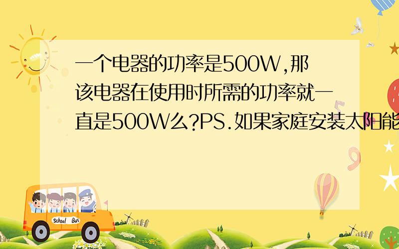 一个电器的功率是500W,那该电器在使用时所需的功率就一直是500W么?PS.如果家庭安装太阳能电池板 需要多少功率才能满足正常使用?