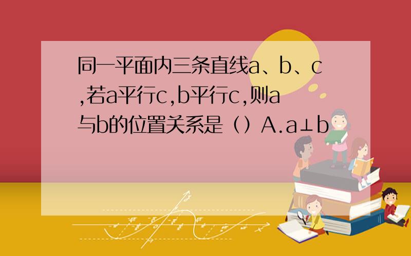 同一平面内三条直线a、b、c,若a平行c,b平行c,则a与b的位置关系是（）A.a⊥b               B.a∥b              C.a⊥b或a∥b                D.无法确定