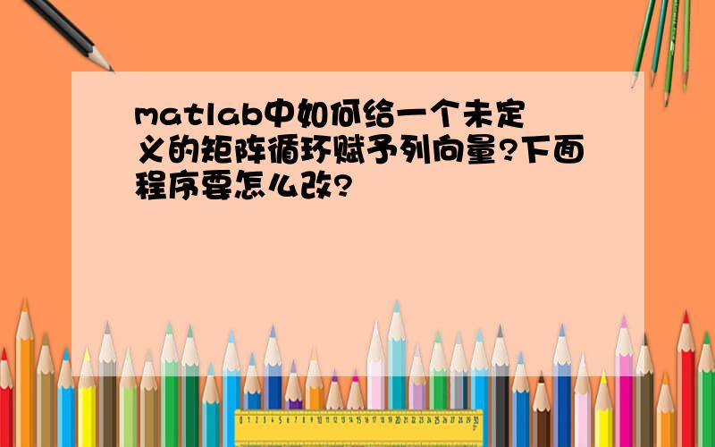 matlab中如何给一个未定义的矩阵循环赋予列向量?下面程序要怎么改?