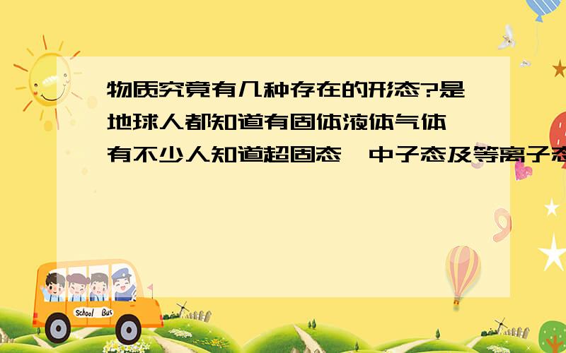 物质究竟有几种存在的形态?是地球人都知道有固体液体气体,有不少人知道超固态,中子态及等离子态,不过好像还有什么叫法,谁知到咧?