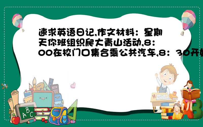 速求英语日记,作文材料：星期天你班组织爬大青山活动,8：00在校门口集合乘公共汽车,8：30开始爬山,...速求英语日记,作文材料：星期天你班组织爬大青山活动,8：00在校门口集合乘公共汽车,