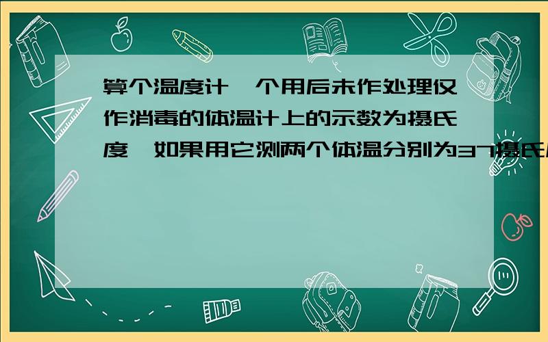 算个温度计一个用后未作处理仅作消毒的体温计上的示数为摄氏度,如果用它测两个体温分别为37摄氏度和39摄氏度的病人的体温时,温度计上的读数分别为（）和（）.