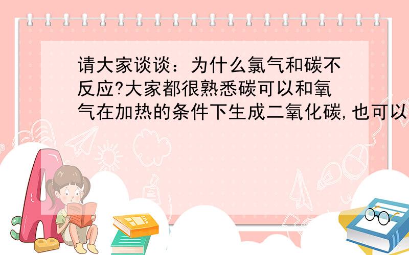 请大家谈谈：为什么氯气和碳不反应?大家都很熟悉碳可以和氧气在加热的条件下生成二氧化碳,也可以和熔融硫磺反应生成二硫化碳,当然我也知道常温下碳就能和氟气很快反应生成四氟化碳,