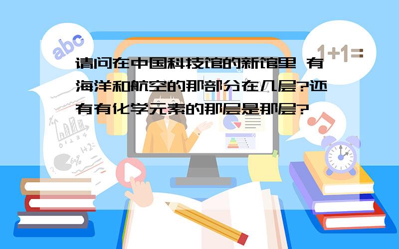 请问在中国科技馆的新馆里 有海洋和航空的那部分在几层?还有有化学元素的那层是那层?