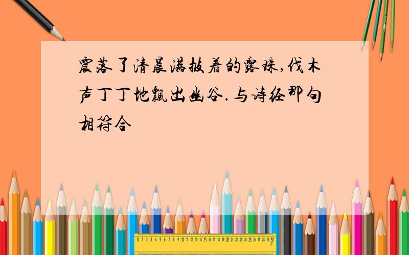 震落了清晨满披着的露珠,伐木声丁丁地飘出幽谷.与诗经那句相符合