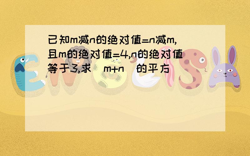 已知m减n的绝对值=n减m,且m的绝对值=4,n的绝对值等于3,求（m+n）的平方