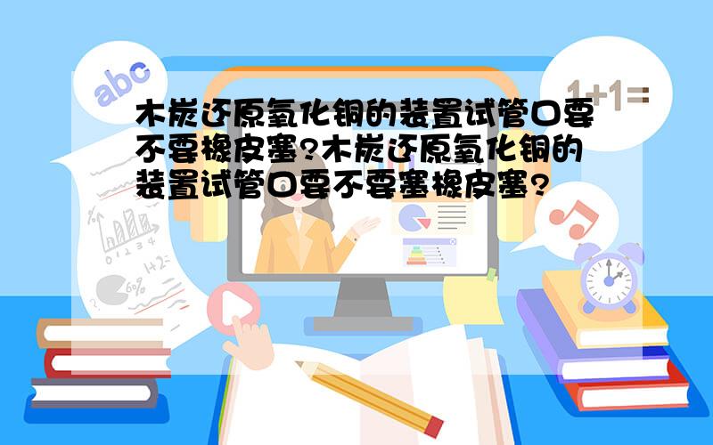 木炭还原氧化铜的装置试管口要不要橡皮塞?木炭还原氧化铜的装置试管口要不要塞橡皮塞?