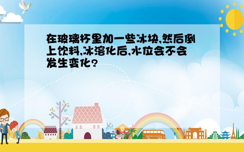 在玻璃杯里加一些冰块,然后倒上饮料,冰溶化后,水位会不会发生变化?