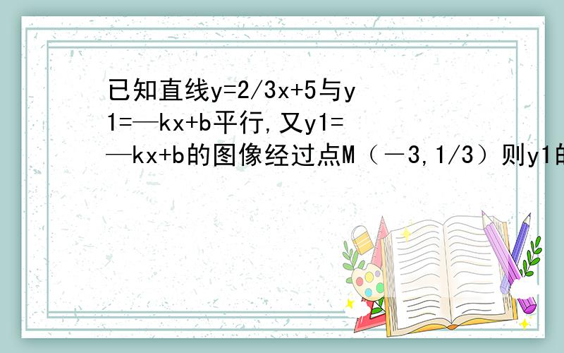 已知直线y=2/3x+5与y1=—kx+b平行,又y1=—kx+b的图像经过点M（－3,1/3）则y1的函数关系是?