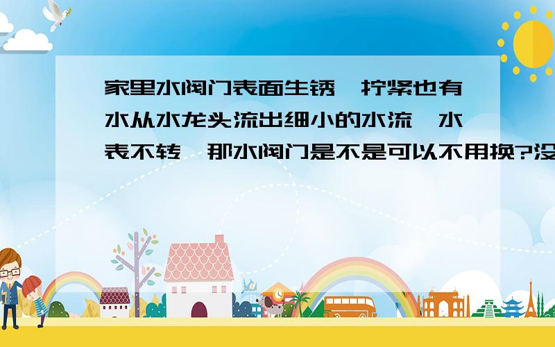 家里水阀门表面生锈,拧紧也有水从水龙头流出细小的水流,水表不转,那水阀门是不是可以不用换?没有危险水阀门与水龙头之间有很长距离,没有滴水或漏水现象.不知道水阀门里面有没有问题,