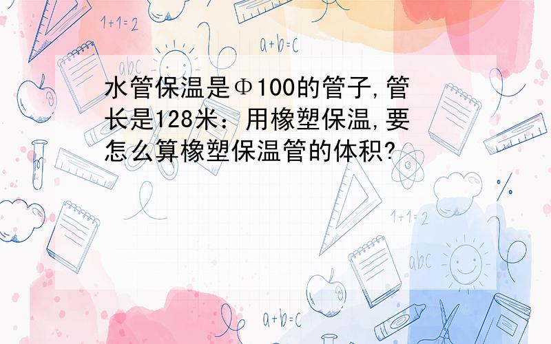 水管保温是Φ100的管子,管长是128米：用橡塑保温,要怎么算橡塑保温管的体积?