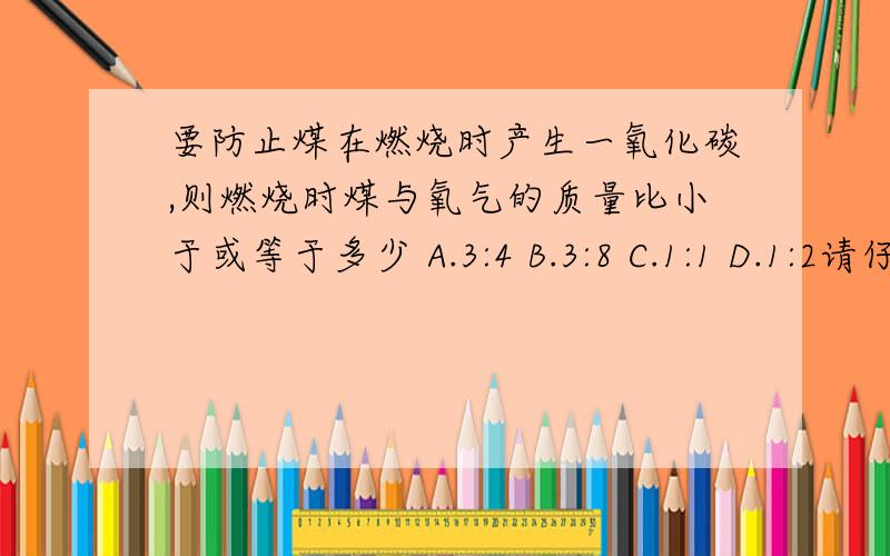 要防止煤在燃烧时产生一氧化碳,则燃烧时煤与氧气的质量比小于或等于多少 A.3:4 B.3:8 C.1:1 D.1:2请仔细说明理由我觉得选B,但老师说的选A,弄得来我也搞不清楚.答得好我要追加的