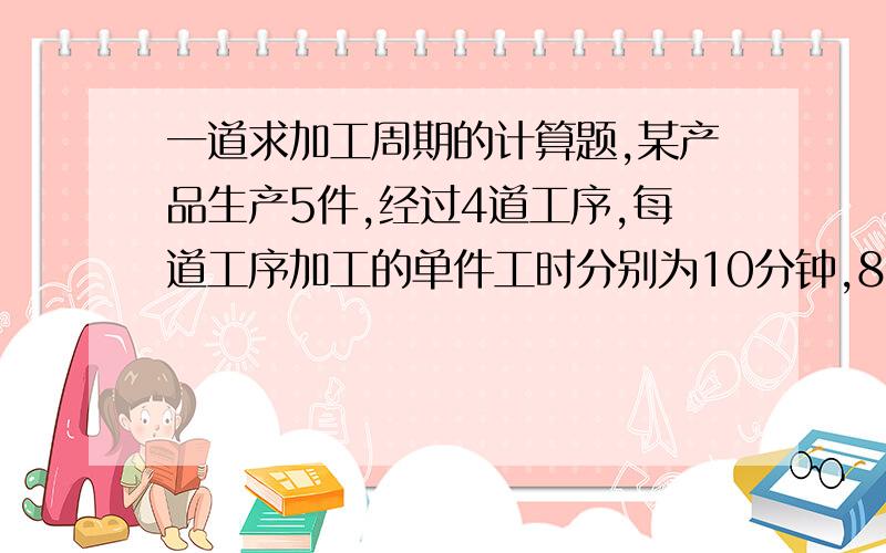 一道求加工周期的计算题,某产品生产5件,经过4道工序,每道工序加工的单件工时分别为10分钟,8分某产品生产5件,经过4道工序,每道工序加工的单件工时分别为10分钟,8分钟,如果按平行顺序移动