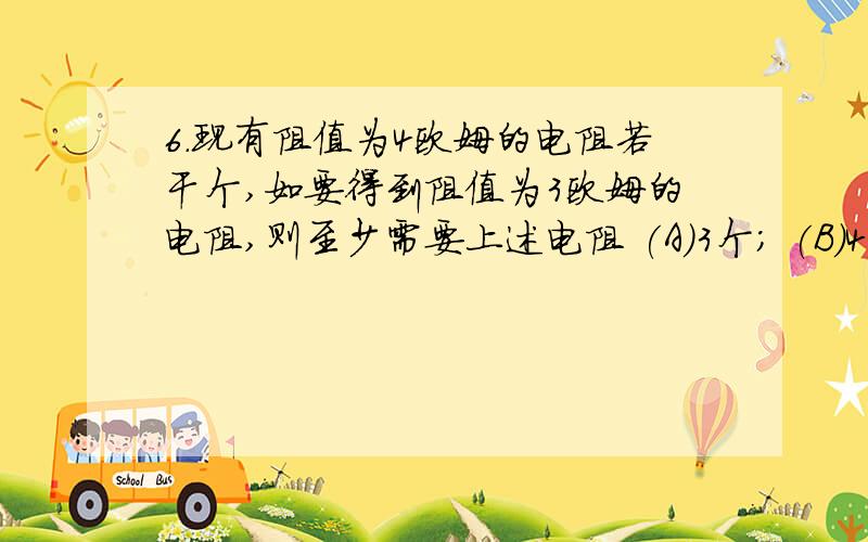 6.现有阻值为4欧姆的电阻若干个,如要得到阻值为3欧姆的电阻,则至少需要上述电阻 (A)3个； (B)4个； (C)8