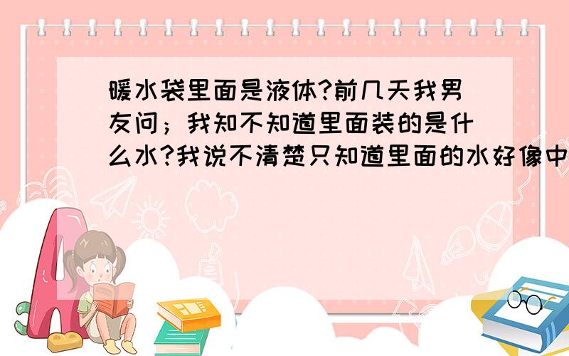 暖水袋里面是液体?前几天我男友问；我知不知道里面装的是什么水?我说不清楚只知道里面的水好像中药颜色.他就告诉我里面装得是液体,用得多会有暗病,叫我最好不要用.暖水袋还没有人证