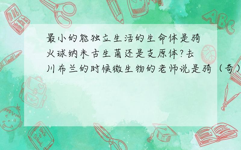 最小的能独立生活的生命体是骑火球纳米古生菌还是支原体?去川布兰的时候微生物的老师说是骑（奇）火球纳米古生菌,他说的原因我忘了,可是貌似这东西直径是400nm还是寄生,支原体似乎（