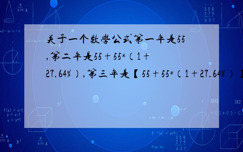 关于一个数学公式第一年是55,第二年是55+55*（1+27.64%）,第三年是【55+55*（1+27.64%）】+【55+55*（1+27.64%）】*（1+27.64%）,第四年.这个我记得以前上学的时候学过的可以用F(X)=佘格马什么的,有明白