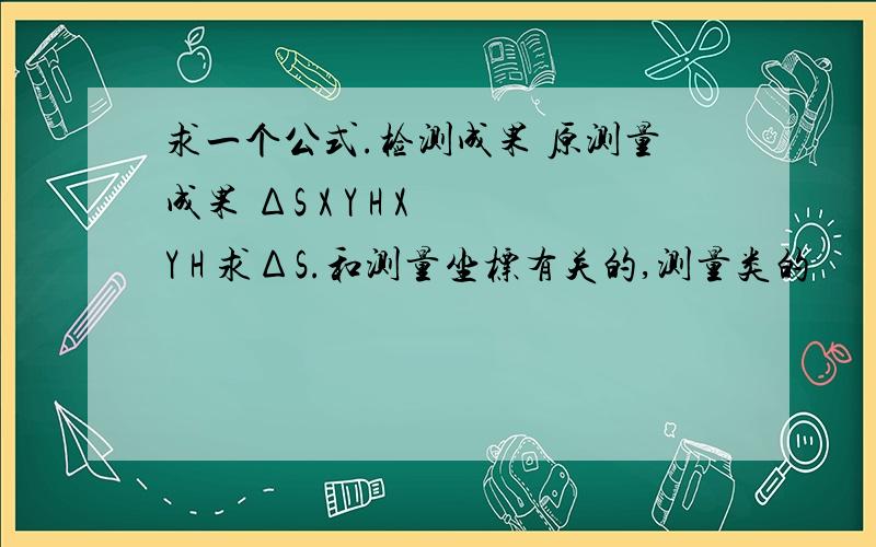 求一个公式.检测成果 原测量成果 ΔS X Y H X Y H 求ΔS.和测量坐标有关的,测量类的