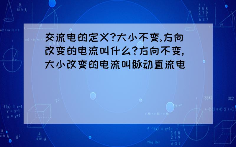 交流电的定义?大小不变,方向改变的电流叫什么?方向不变,大小改变的电流叫脉动直流电