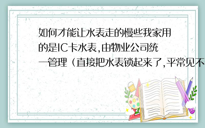 如何才能让水表走的慢些我家用的是IC卡水表,由物业公司统一管理（直接把水表锁起来了,平常见不着）,但是我觉得我家用的水很多,我家平常白天基本不用水,晚上也就洗个脸洗个脚,一个月