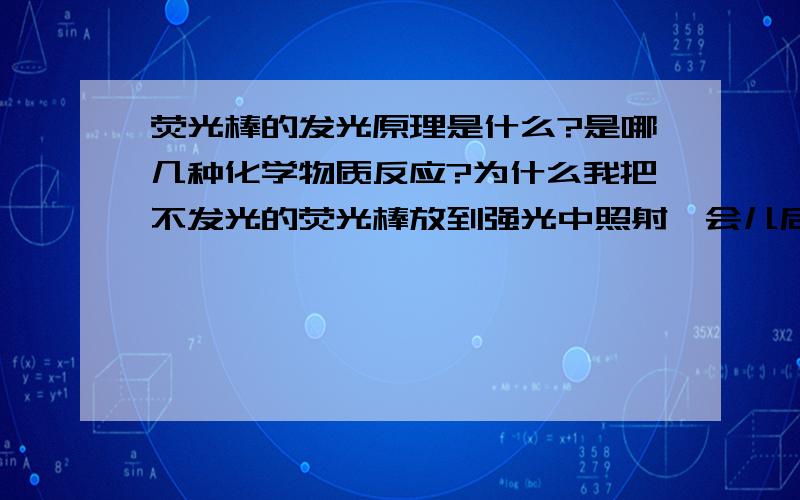 荧光棒的发光原理是什么?是哪几种化学物质反应?为什么我把不发光的荧光棒放到强光中照射一会儿后荧光棒又发光（而且很亮）?但是为什么有时候又不可以?