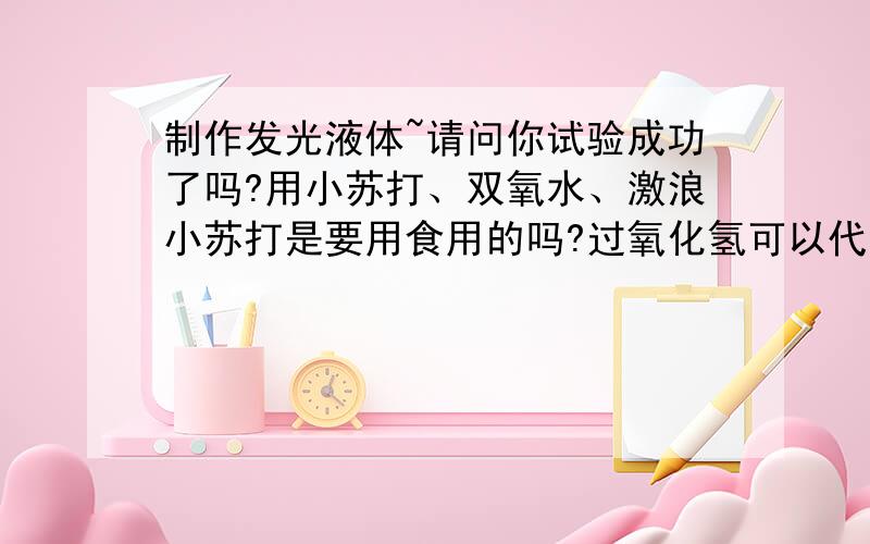 制作发光液体~请问你试验成功了吗?用小苏打、双氧水、激浪小苏打是要用食用的吗?过氧化氢可以代替双氧水吗?激浪饮料国内的激浪喝的位置都是一条的 怎么倒掉三分之四?