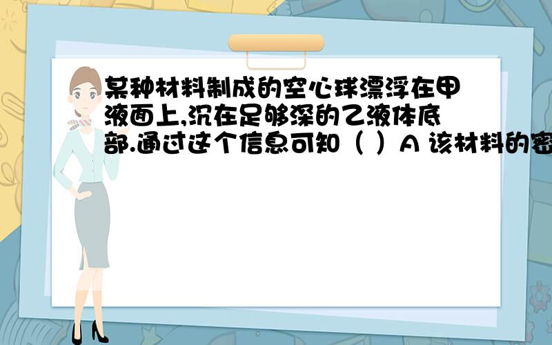 某种材料制成的空心球漂浮在甲液面上,沉在足够深的乙液体底部.通过这个信息可知（ ）A 该材料的密度一定小于甲液体的密度 B 该材料的密度一定大于乙液体的密度C 该材料的密度一定等于